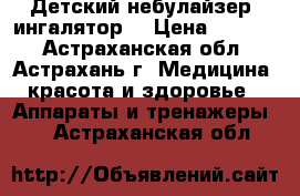 Детский небулайзер (ингалятор) › Цена ­ 5 090 - Астраханская обл., Астрахань г. Медицина, красота и здоровье » Аппараты и тренажеры   . Астраханская обл.